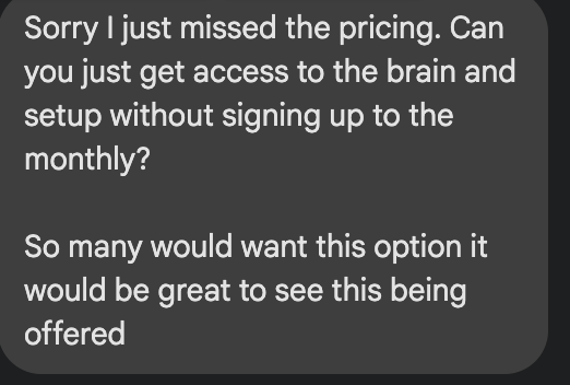 Live chat message from the 17 July masterclass: Sorry I just missed the pricing. Can you just get access to the brain and setup without signing up to the monthly? So many would want this option it would be great to see this being offered.