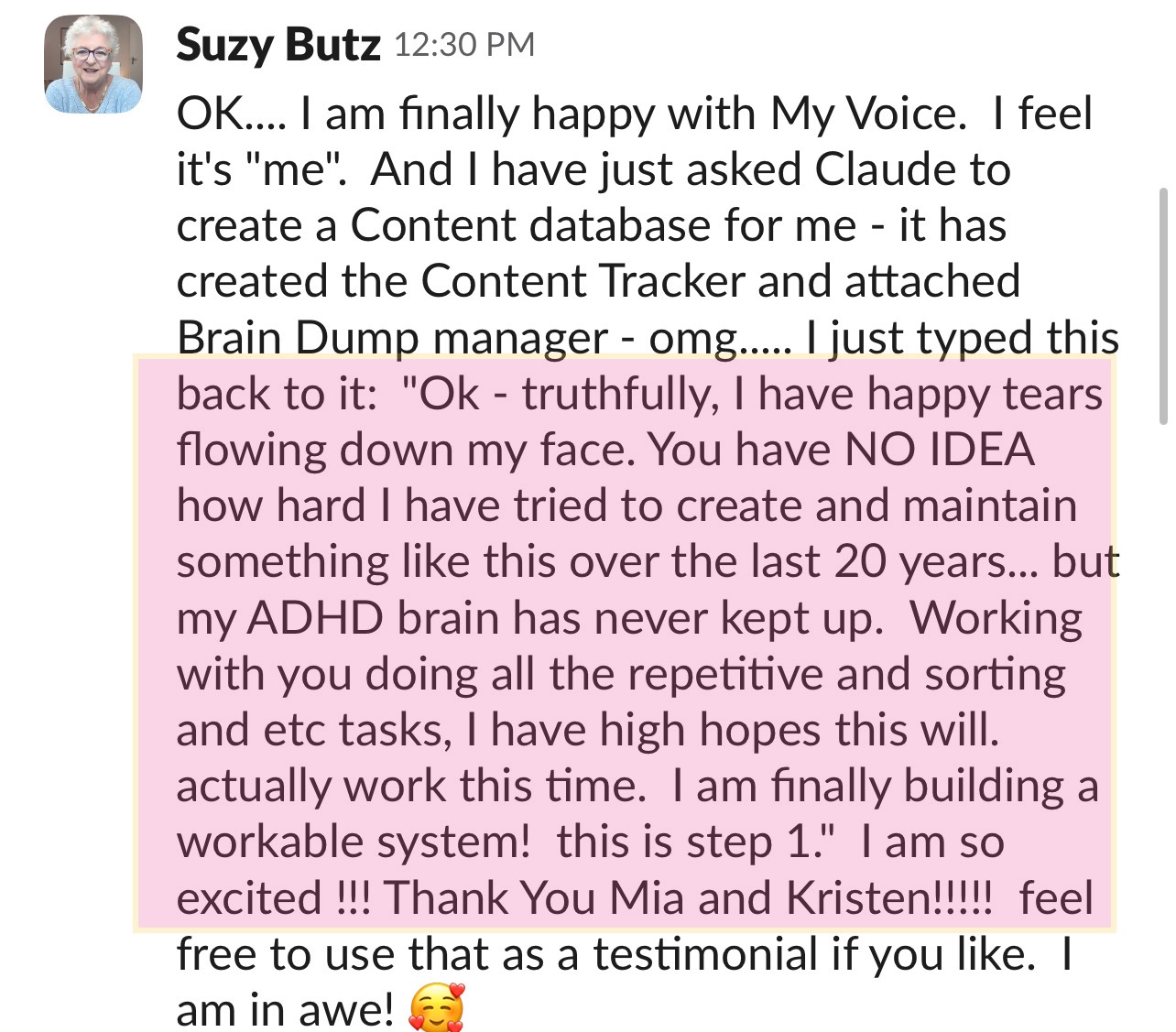 Message from Suzy Butz: OK.... I am finally happy with My Voice. I feel it's me. And I have just asked Claude to create a Content database for me - it has created the Content Tracker and attached Brain Dump manager - omg..... I just typed this back to it: Ok - truthfully, I have happy tears flowing down my face. You have NO IDEA how hard I have tried to create and maintain something like this over the last 20 years... but my ADHD brain has never kept up. Working with you doing all the repetitive and sorting and etc tasks, I have high hopes this will actually work this time. I am finally building a workable system! this is step 1. I am so excited !!! Thank You Mia and Kristen!!!!! feel free to use that as a testimonial if you like. I am in awe!